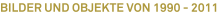 BILDER UND OBJEKTE VON 1990 - 2011 BILDER UND OBJEKTE VON 1990 - 2011